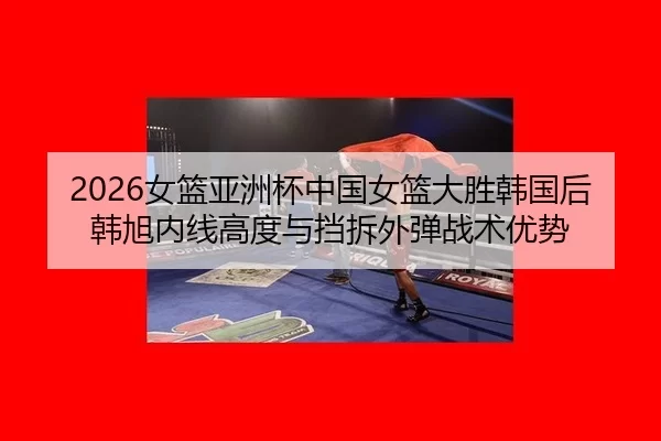 2026女篮亚洲杯中国女篮大胜韩国后韩旭内线高度与挡拆外弹战术优势